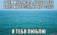 о чем мне писать, чтобы тебе было интересно, но не о себе? я тебя люблю