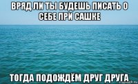 вряд ли ты будешь писать о себе при сашке тогда подождём друг друга