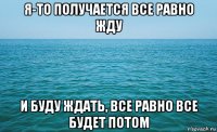 я-то получается все равно жду и буду ждать, все равно все будет потом