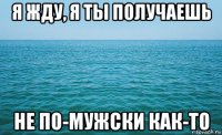 я жду, я ты получаешь не по-мужски как-то