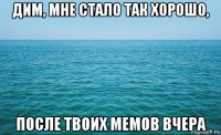 дим, мне стало так хорошо, после твоих мемов вчера