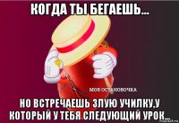 когда ты бегаешь... но встречаешь злую училку,у который у тебя следующий урок...