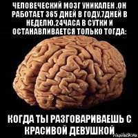 человеческий мозг уникален .он работает 365 дней в году,7дней в неделю,24часа в сутки и останавливается только тогда: когда ты разговариваешь с красивой девушкой