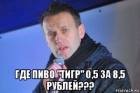  где пиво "тигр" 0,5 за 8,5 рублей???