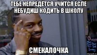 тебе непредётся учится есле небудиш кодить в школу смекалочка