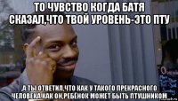 то чувство когда батя сказал,что твой уровень-это пту ,а ты ответил,что как у такого прекрасного человека как он,ребёнок может быть птушником