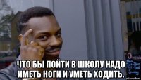  что бы пойти в школу надо иметь ноги и уметь ходить.