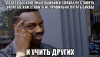 делать бесконечные ошибки в словах,не ставить запятые или ставить не правильно,путать буквы и учить других