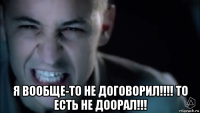  я вообще-то не договорил!!!! то есть не доорал!!!