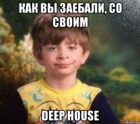 как вы заебали, со своим deep house