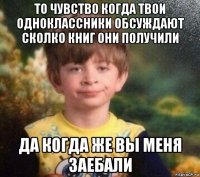 то чувство когда твои одноклассники обсуждают сколко книг они получили да когда же вы меня заебали