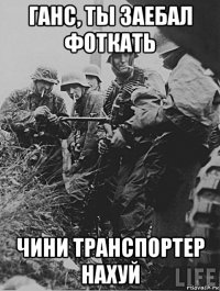 ганс, ты заебал фоткать чини транспортер нахуй