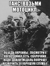 ганс! возьми мотоцикл. объедь окраины - посмотри у кого техника есть. сварочник надо. давай! медаль попрошу назначить за хорошую службу.