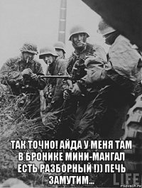  так точно! айда у меня там в бронике мини-мангал есть разборный !)) печь замутим...
