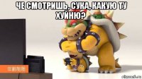 че смотришь, сука, какую ту хуйню? 