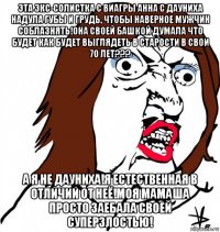 эта экс-солистка с виагры анна с дауниха надула губы и грудь, чтобы наверное мужчин соблазнять!она своей башкой думала что будет как будет выглядеть в старости в свои 70 лет??? а я не дауниха!я естественная в отличии от неё!моя мамаша просто заебала своей суперзлостью!