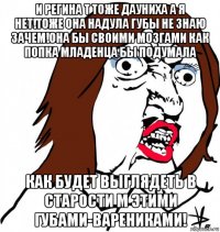 и регина т тоже дауниха а я нет!тоже она надула губы не знаю зачем!она бы своими мозгами как попка младенца бы подумала как будет выглядеть в старости м этими губами-варениками!