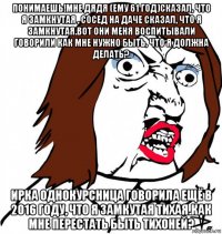 понимаешь!мне дядя (ему 61 год)сказал, что я замкнутая , сосед на даче сказал, что я замкнутая.вот они меня воспитывали говорили как мне нужно быть, что я должна делать? ирка однокурсница говорила ещё в 2016 году, что я замкутая тихая.как мне перестать быть тихоней?
