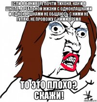 если я в универе почти тихоня, как и в школе, в реальной жизни с одноклашками и однокуршками не общаюсь с ними не гуляю, не провожу с ними время то это плохо? скажи!