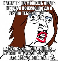 мама ты на можешь орать когда я психую когда я ору на тебя и когда я жалуюсь и ною!!! лучше бы меня поддержала, обняла и ласково успокоила!!!