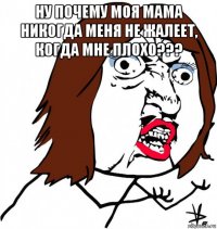 ну почему моя мама никогда меня не жалеет, когда мне плохо??? 