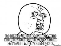  ты пойми, что возраст когда меня могли заинтересовать твои сиськи это 14-16 лет. всё уже! поздняк.