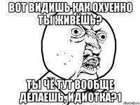 вот видишь как охуенно ты живёшь? ты чё тут вообще делаешь, идиотка?1