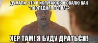 думали, что я испугаюсь и свалю как "последняя тёлка"? хер там! я буду драться!