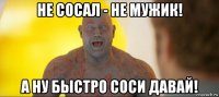 не сосал - не мужик! а ну быстро соси давай!