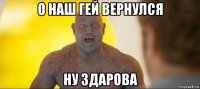 о наш гей вернулся ну здарова