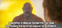  я нидурак! я умный! пасматрю так тваи внутреннасти и абратна зашью! не волнуйся...