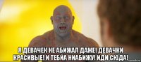  я девачек не абижал даже! девачки красивые! и тебйа ниабижу! иди сюда!