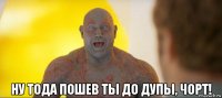  ну тода пошев ты до дупы, чорт!