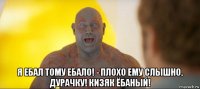  я ебал тому ебало! - плохо ему слышно, дурачку! кизяк ёбаный!