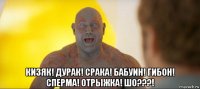  кизяк! дурак! срака! бабуин! гибон! сперма! отрыжка! шо???!