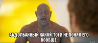  абдолбанный какой-то! я не понял его вообще.