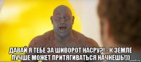  давай я тебе за шиворот насру?! - к земле лучше может притягиваться начнёшь!))