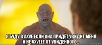  я буду в ахуе если она придёт увидит меня и не ахуеет от увиденного...