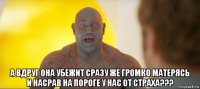  а вдруг она убежит сразу же громко матерясь и насрав на пороге у нас от страха???