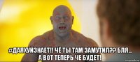  #даяхуйзнает!! чё ты там замутил?? бля... а вот теперь че будет!