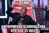 денис игнорировать кавказских братьев, эу уасся!