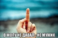  в жопу не давал - не мужик