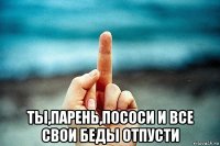  ты,парень,пососи и все свои беды отпусти