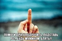  помоги другу подрочить, подставь рот, будь мужиком ,блять!!