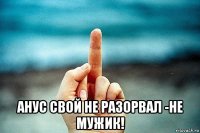  анус свой не разорвал -не мужик!