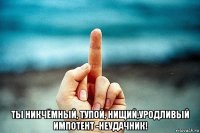  ты никчёмный, тупой, нищий,уродливый импотент -неудачник!