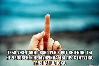  тебя уже давно в жопу и в рот выебли. ты не человек. и не мужчина. ты проститутка, грязная шлюха.