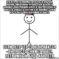 это петя. петя понимает, что кто-то добрый, поднял тяжеленный бутыль ради всех. петя понимает конструкцию кулера и знает, что вода из пакета не попадёт в систему и не понимает зачем кто-то пьёт *авно напрямую из пакета если пете что-то не нравится - он просто снимет пакет. петя умный. будь как петя