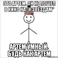 это артем. он не пошел в кино на "к звёздам" артем умный. будь как артем