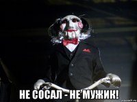  не сосал - не мужик!